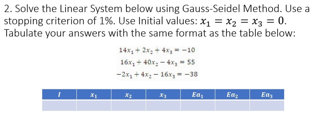 2. Solve the Linear System below using Gauss-Seidel Method. Use a
stopping criterion of 1%. Use Initial values: x₁ = x₂ = x3 0.
Tabulate your answers with the same format as the table below:
I
X1
14x₁ + 2x₂ + 4x3 = -10
16x₁40x₂ - 4x3 = 55
-2x₁4x₂16x3 = -38
x2
X3
Ea₁
Ea₂
=
Eag