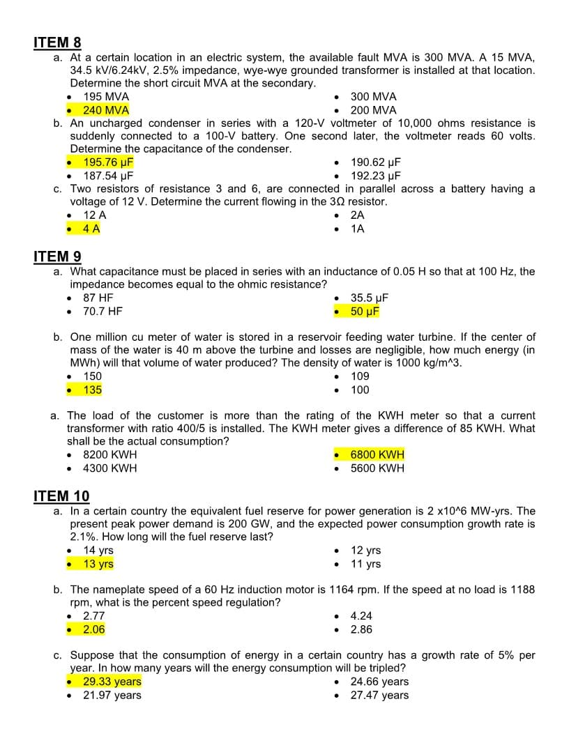 ITEM 8
a. At a certain location in an electric system, the available fault MVA is 300 MVA. A 15 MVA,
34.5 kV/6.24kV, 2.5% impedance, wye-wye grounded transformer is installed at that location.
Determine the short circuit MVA at the secondary.
195 MVA
300 MVA
200 MVA
● 240 MVA
b. An uncharged condenser in series with a 120-V voltmeter of 10,000 ohms resistance is
suddenly connected to a 100-V battery. One second later, the voltmeter reads 60 volts.
Determine the capacitance of the condenser.
195.76 µF
187.54 µF
●
●
● 190.62 μF
192.23 µF
c. Two resistors of resistance 3 and 6, are connected in parallel across a battery having a
voltage of 12 V. Determine the current flowing in the 30 resistor.
● 12 A
●
4 A
●
ITEM 9
a. What capacitance must be placed in series with an inductance of 0.05 H so that at 100 Hz, the
impedance becomes equal to the ohmic resistance?
87 HF
● 70.7 HF
●
b. One million cu meter of water is stored in a reservoir feeding water turbine. If the center of
mass of the water is 40 m above the turbine and losses are negligible, how much energy (in
MWh) will that volume of water produced? The density of water is 1000 kg/m^3.
150
109
● 135
• 100
●
a. The load of the customer is more than the rating of the KWH meter so that a current
transformer with ratio 400/5 is installed. The KWH meter gives a difference of 85 KWH. What
shall be the actual consumption?
● 8200 KWH
● 4300 KWH
●
2A
1A
14 yrs
13 yrs
ITEM 10
a. In a certain country the equivalent fuel reserve for power generation is 2 x10^6 MW-yrs. The
present peak power demand is 200 GW, and the expected power consumption growth rate is
2.1%. How long will the fuel reserve last?
● 2.77
● 2.06
35.5 μF
50 μF
●
●
6800 KWH
5600 KWH
b. The nameplate speed of a 60 Hz induction motor is 1164 rpm. If the speed at no load is 1188
rpm, what is the percent speed regulation?
12 yrs
● 11 yrs
4.24
2.86
c. Suppose that the consumption of energy in a certain country has a growth rate of 5% per
year. In how many years will the energy consumption will be tripled?
● 24.66 years
29.33 years
• 27.47 years
● 21.97 years