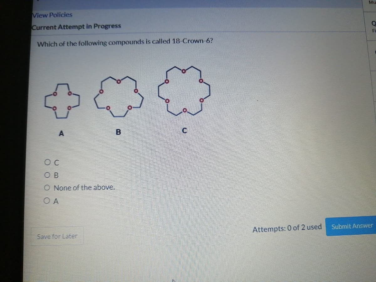 View Policies
Current Attempt in Progress
Which of the following compounds is called 18-Crown-6?
A
OC
OB
O None of the above.
Save for Later
B
{
Attempts: 0 of 2 used
Mu
Q
Fi
Submit Answer