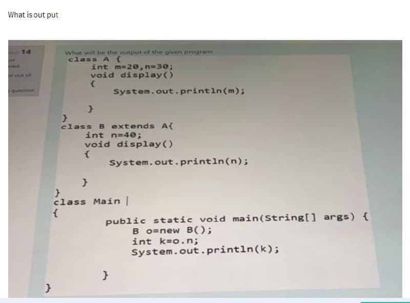 What is out put
14
out of
What will be the output of the given program
class A {
}
int m=20, n=30;
void display()
{
}
}
}
class B extends A{
int n=40;
void display()
{
System.out.println(m);
System.out.println(n);
}
class Main |
{
public static void main(String[] args) {
Bo=new B();
int k=o.n;
System.out.println(k);
}