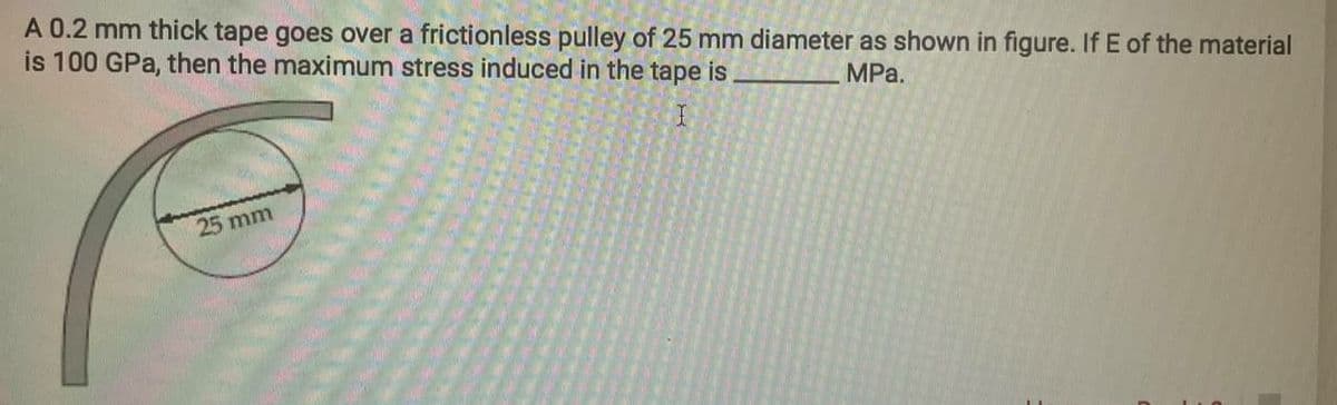 A 0.2 mm thick tape goes over a frictionless pulley of 25 mm diameter as shown in figure. If E of the material
is 100 GPa, then the maximum stress induced in the tape is
MPa.
I
25 mm