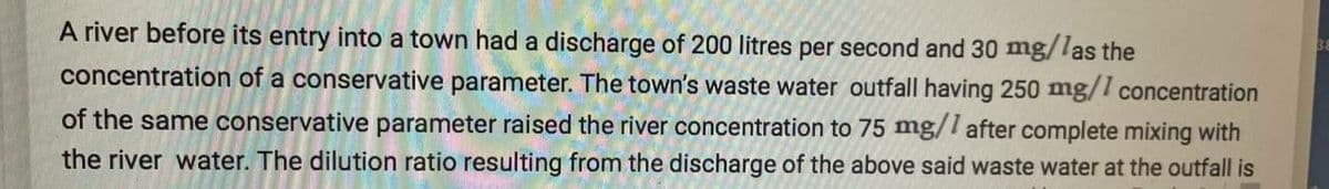 A river before its entry into a town had a discharge of 200 litres per second and 30 mg/las the
concentration of a conservative parameter. The town's waste water outfall having 250 mg/1 concentration
of the same conservative parameter raised the river concentration to 75 mg/l after complete mixing with
the river water. The dilution ratio resulting from the discharge of the above said waste water at the outfall is
38