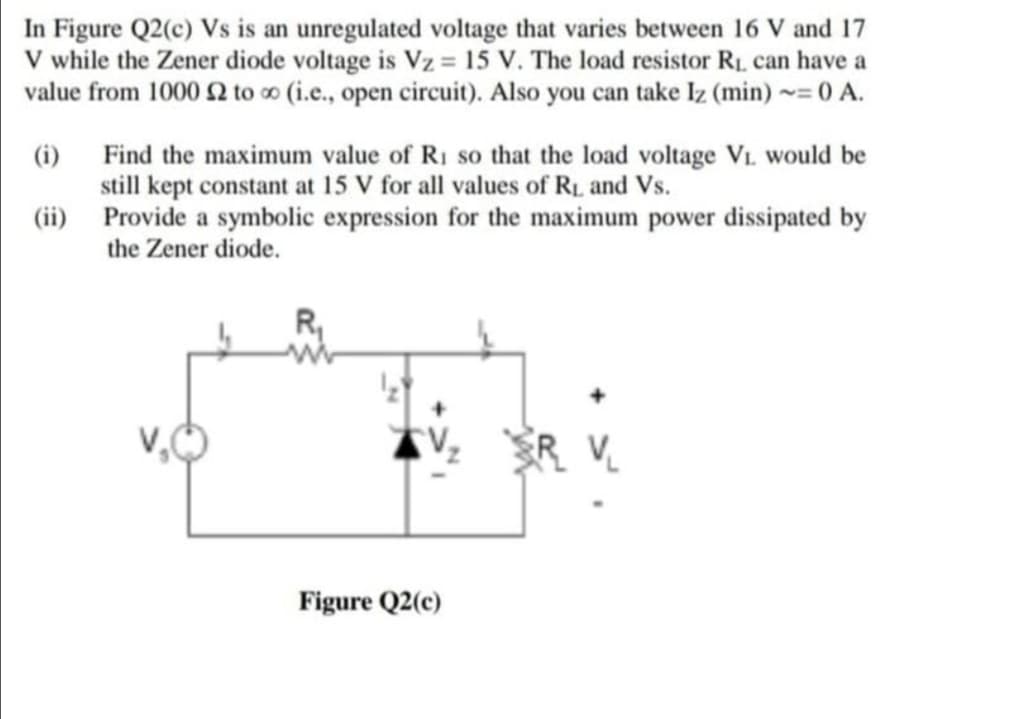 In Figure Q2(c) Vs is an unregulated voltage that varies between 16 V and 17
V while the Zener diode voltage is Vz = 15 V. The load resistor R1, can have a
value from 1000 to o (i.e., open circuit). Also you can take Iz (min) = 0 A.
(i) Find the maximum value of RI so that the load voltage Vi. would be
still kept constant at 15 V for all values of RL and Vs.
(ii) Provide a symbolic expression for the maximum power dissipated by
the Zener diode.
Figure Q2(c)
