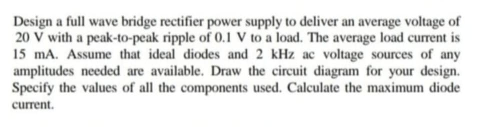 Design a full wave bridge rectifier power supply to deliver an average voltage of
20 V with a peak-to-peak ripple of 0.1 V to a load. The average load current is
15 mA. Assume that ideal diodes and 2 kHz ac voltage sources of any
amplitudes needed are available. Draw the circuit diagram for your design.
Specify the values of all the components used. Calculate the maximum diode
current.
