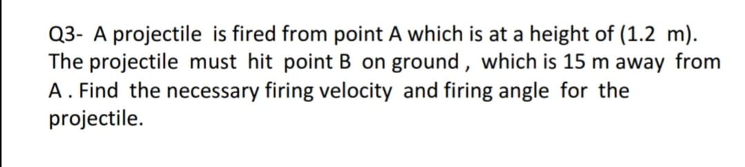 Q3- A projectile is fired from point A which is at a height of (1.2 m).
The projectile must hit point B on ground, which is 15 m away from
A . Find the necessary firing velocity and firing angle for the
projectile.
