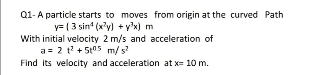 Q1-A particle starts to moves from origin at the curved Path
y= ( 3 sin (x?y) + y³x) m
With initial velocity 2 m/s and acceleration of
a = 2 t? + 5t0.5 m/ s?
Find its velocity and acceleration at x= 10 m.
