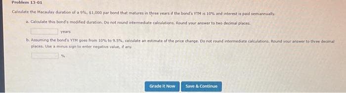 Problem 13-01
Calculate the Macaulay duration of a 9%, $1,000 par bond that matures in three years if the band's YTM is 10% and interest is paid semiannually.
a. Calculate this band's modified duration. Do not round intermediate calculations. Round your answer to two decimal places.
years
b. Assuming the bond's YTM goes from 10% to 9.5%, calculate an estimate of the price change. Do not round intermediate calculations, Round your answer to three decimal
places. Use a minus sign to enter negative value, if any.
Grade it Now
Save & Continue