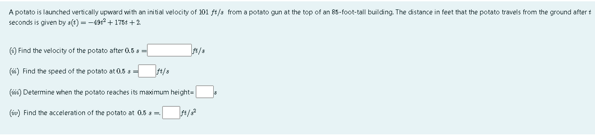 A potato is launched vertically upward with an initial velocity of 101 ft/s from a potato gun at the top of an 85-foot-tall building. The distance in feet that the potato travels from the ground after t
seconds is given by s(t) = -49t2 + 175t + 2.
(6) Find the velocity of the potato after 0.5 s =
ft/s
(6) Find the speed of the potato at 0.5 s
ft/s
(ié) Determine when the potato reaches its maximum height=
(iw) Find the acceleration of the potato at 0.5 s =
