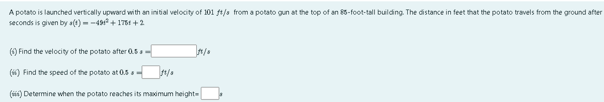 A potato is launched vertically upward with an initial velocity of 101 ft/s from a potato gun at the top of an 85-foot-tall building. The distance in feet that the potato travels from the ground after
seconds is given by s(t) = -49t2 + 175t + 2.
(6) Find the velocity of the potato after 0.5 s =
t/s
(i) Find the speed of the potato at 0.5 s
ft/s
(iés) Determine when the potato reaches its maximum height=
