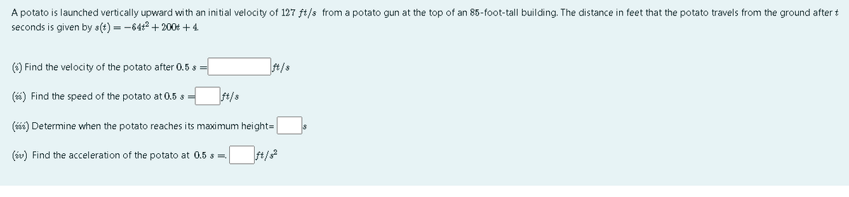 A potato is launched vertically upward with an initial velocity of 127 ft/s from a potato gun at the top of an 85-foot-tall building. The distance in feet that the potato travels from the ground after t
seconds is given by s(t) = -64t2 + 200t + 4.
(6) Find the velocity of the potato after 0.5 s =
ft/s
(6) Find the speed of the potato at 0.5 s =
ft/s
(éé) Determine when the potato reaches its maximum height=
(iv) Find the acceleration of the potato at 0.5 s=,

