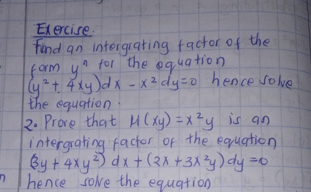 n
Exercise.
find an intergrating factor of the
form yn for the equation
(y² + 4xy) dx - x ² dy=0 hence solve
the equation.
2. Prove that M(xy) = x²y is an
intergrating factor of the equation
By + 4xy ²) dx + (2x + 3x²y) dy = 0
hence solve the equation