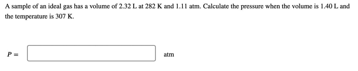 A sample of an ideal gas has a volume of 2.32 L at 282 K and 1.11 atm. Calculate the pressure when the volume is 1.40 L and
the temperature is 307 K.
P =
atm
