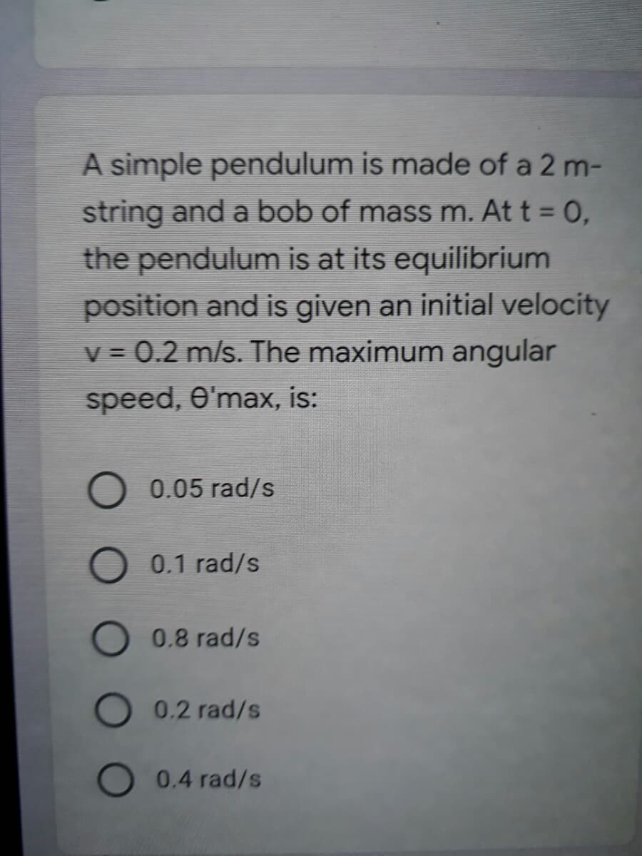 A simple pendulum is made of a 2 m-
string and a bob of mass m. At t = 0,
the pendulum is at its equilibrium
position and is given an initial velocity
v = 0.2 m/s. The maximum angular
speed, e'max, is:
O 0.05 rad/s
0.1 rad/s
0.8 rad/s
0.2 rad/s
0.4 rad/s
