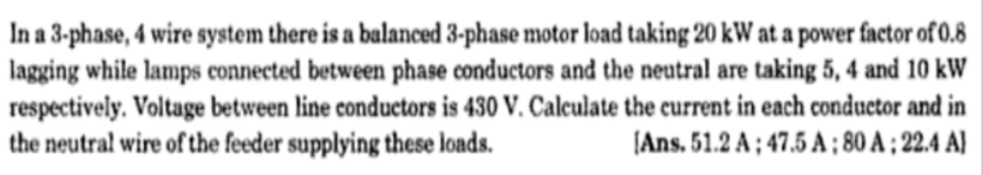 In a 3-phase, 4 wire system there is a balanced 3-phase motor load taking 20 kW at a power factor of 0.8
lagging while lamps connected between phase conductors and the neutral are taking 5, 4 and 10 kW
respectively. Voltage between line conductors is 430 V. Calculate the current in each conductor and in
the neutral wire of the feeder supplying these loads.
(Ans. 51.2 A ; 47.5 A ; 80 A ; 22.4 A]
