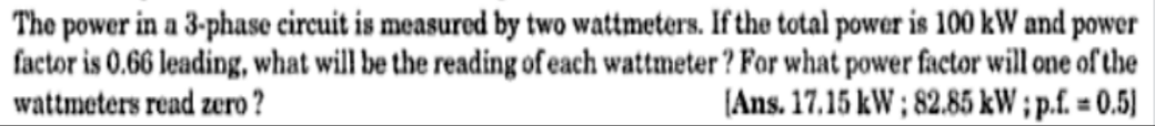 The power in a 3-phase circuit is measured by two wattmeters. If the total power is 100 kW and power
factor is 0.66 leading, what will be the reading of each wattmeter ? For what power factor will one of the
wattmeters read zero ?
(Ans. 17.15 kW ; 82.85 kW ; p.f. = 0.5)
