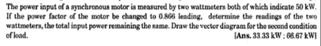 The power input of a synchronous motor is measured by two wattmeters both of which indicate 50 kW.
If the power factor of the motor be changed to 0.866 leading, determine the readings of the two
wattmeters, the total input power remaining the same. Draw the vector diagram for the second condition
of load.
(Ans. 33.33 kW: 66,67 kW}
