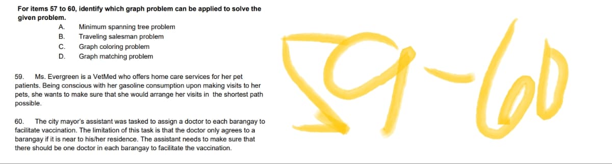 For items 57 to 60, identify which graph problem can be applied to solve the
given problem.
A.
Minimum spanning tree problem
B.
Traveling salesman problem
C.
Graph coloring problem
D. Graph matching problem
59. Ms. Evergreen is a VetMed who offers home care services for her pet
patients. Being conscious with her gasoline consumption upon making visits to her
pets, she wants to make sure that she would arrange her visits in the shortest path
possible.
60 The city mayor's assistant was tasked to assign a doctor to each barangay to
facilitate vaccination. The limitation of this task is that the doctor only agrees to a
barangay if it is near to his/her residence. The assistant needs to make sure that
there should be one doctor in each barangay to facilitate the vaccination.
59-60