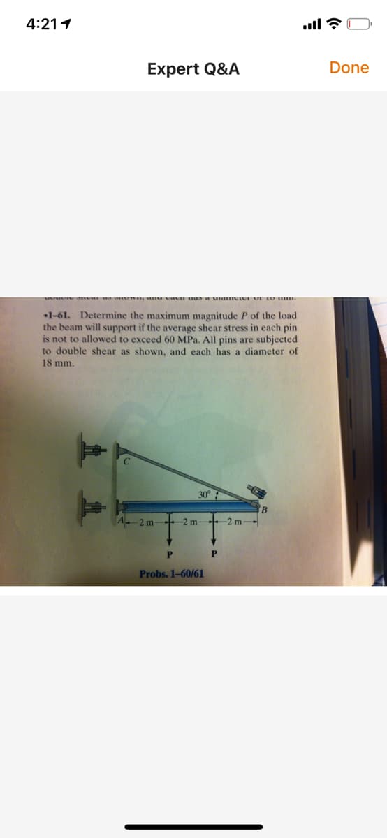 4:211
Expert Q&A
Done
•1-61. Determine the maximum magnitude P of the load
the beam will support if the average shear stress in each pin
is not to allowed to exceed 60 MPa. All pins are subjected
to double shear as shown, and each has a diameter of
18 mm.
30°
B
A-2 m
-2 m
-2 m
P
Probs. 1-60/61
