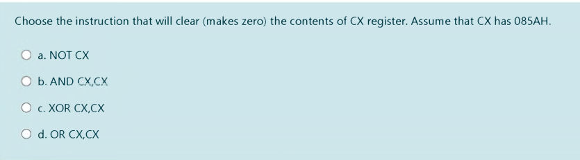 Choose the instruction that will clear (makes zero) the contents of CX register. Assume that CX has 085AH.
O a. NOT CX
O b. AND CX,CX
О с. ХOR CX,СХ
O d. OR CX,CX
