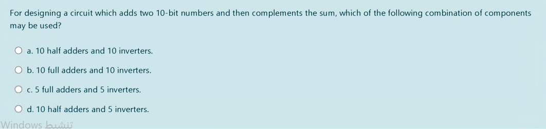 For designing a circuit which adds two 10-bit numbers and then complements the sum, which of the following combination of components
may be used?
O a. 10 half adders and 10 inverters.
O b. 10 full adders and 10 inverters.
O c. 5 full adders and 5 inverters.
O d. 10 half adders and 5 inverters.
Windows bui
