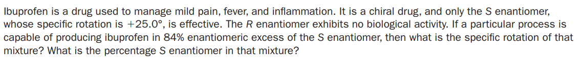 Ibuprofen is a drug used to manage mild pain, fever, and inflammation. It is a chiral drug, and only the S enantiomer,
whose specific rotation is +25.0°, is effective. The R enantiomer exhibits no biological activity. If a particular process is
capable of producing ibuprofen in 84% enantiomeric excess of the S enantiomer, then what is the specific rotation of that
mixture? What is the percentage S enantiomer in that mixture?
