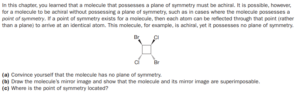 In this chapter, you learned that a molecule that possesses a plane of symmetry must be achiral. It is possible, however,
for a molecule to be achiral without possessing a plane of symmetry, such as in cases where the molecule possesses a
point of symmetry. If a point of symmetry exists for a molecule, then each atom can be reflected through that point (rather
than a plane) to arrive at an identical atom. This molecule, for example, is achiral, yet it possesses no plane of symmetry.
Br
CI
CI
Br
(a) Convince yourself that the molecule has no plane of symmetry.
(b) Draw the molecule's mirror image and show that the molecule and its mirror image are superimposable.
(c) Where is the point of symmetry located?
