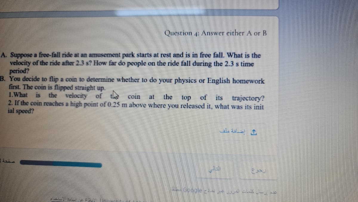 Question 4: Answer either A or B
A. Suppose a free-fall ride at an amusement park starts at rest and is in free fall. What is the
velocity of the ride after 2.3 s? How far do people on the ride fall during the 2.3 s time
period?
B. You decide to flip a coin to determine whether to do your physics or English homework
first. The coin is flipped straight up.
I.What
2. If the coin reaches a high point of 0.25 m above where you released it, what was its init
ial speed?
is the velocity of t coin
the
its trajectory?
at
top
of
