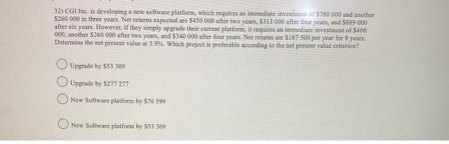 32) CGI Inc. is developing a new software platform, which requires an immediate investment of $780 000 and another
$260 000 in three years. Net returns expected are S450 000 after two years, $313 000 after four years, and $889 000
after six years. However, if they simply upgrade their current platform, it requires an immediate investment of S400
000, another $260 000 after two years, and $340 000 after four years. Net refurns are Sl87 500 per year for 8 years
Determine the net present value at 5.9% Which project is preferable according to the net present value criterion?
Upgrade by $53 309
Upgrade by $277 277
New Software platform by $76 $99
O New Software platform by $53 309
