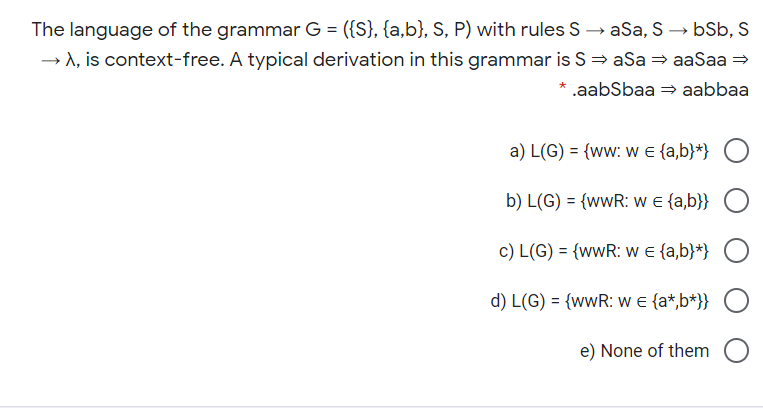 The language of the grammar G = ({S}, {a,b}, S, P) with rules S → aSa, S → bSb, S
→ A, is context-free. A typical derivation in this grammar is S = aSa = aaSaa =
.aabSbaa = aabbaa
a) L(G) = {ww: w e {a,b}*}
b) L(G) = {wwR: w e {a,b}}
c) L(G) = {wwR: w e {a,b}*}
d) L(G) = {wwR: w e {a*,b*}}
e) None of them
