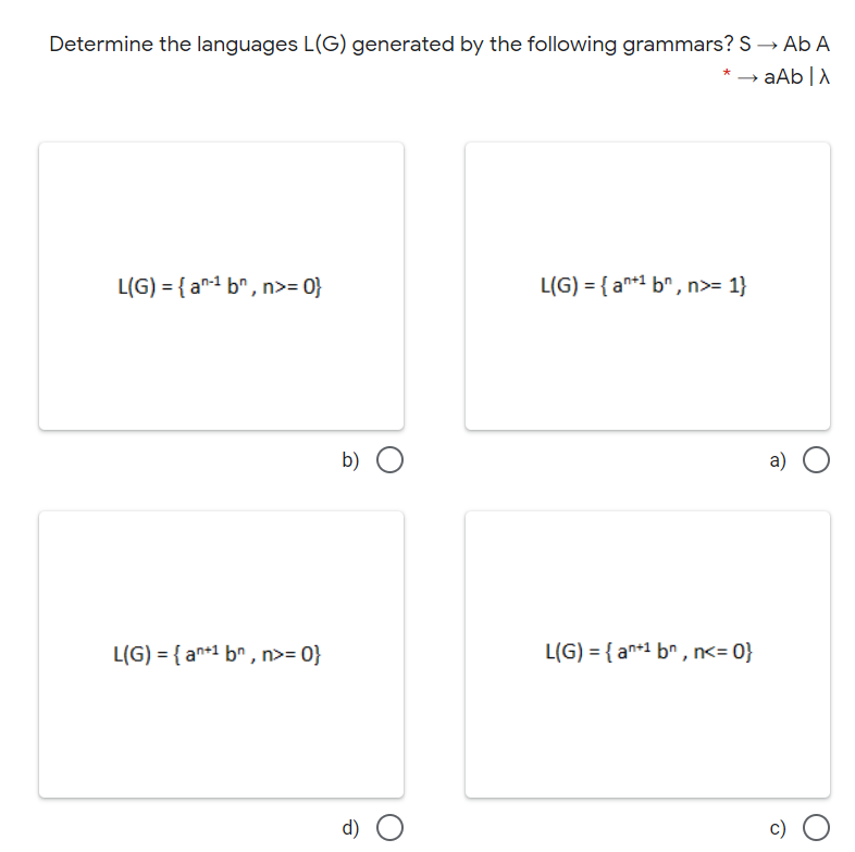 Determine the languages L(G) generated by the following grammars? S → Ab A
aAb |A
L(G) = { a1 b" , n>= 0}
L(G) = { an*1 b^, n>= 1}
b)
a)
L(G) = { an+1 br, n>= 0}
L(G) = { an+1 b" , n<= 0}
d) O
