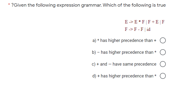 * ?Given the following expression grammar. Which of the following is true
E -> E *F|F+E|F
F ->F -F| id
a) * has higher precedence than +
b) – has higher precedence than *
c) + and – have same precedence
d) + has higher precedence than *
