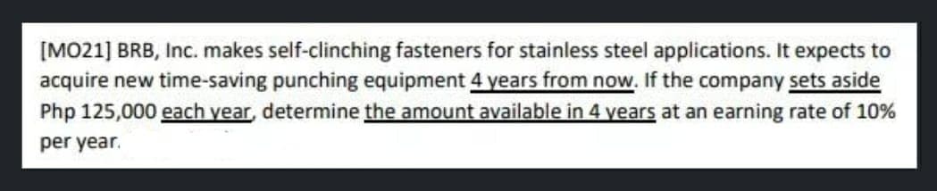 [MO21] BRB, Inc. makes self-clinching fasteners for stainless steel applications. It expects to
acquire new time-saving punching equipment 4 years from now. If the company sets aside
Php 125,000 each year, determine the amount available in 4 years at an earning rate of 10%
per year.
