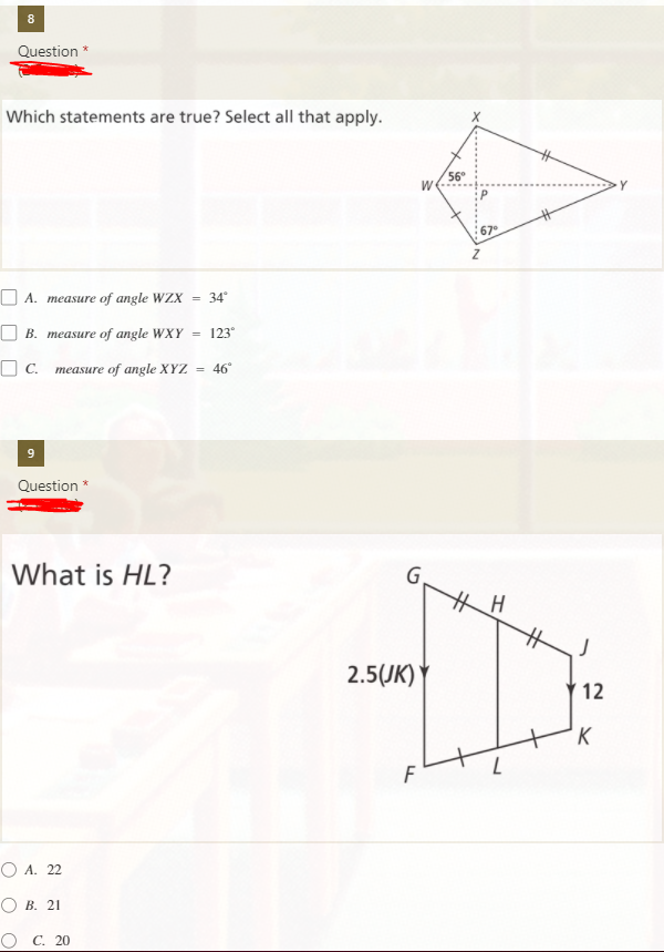 8
Question *
Which statements are true? Select all that apply.
56°
Y
67
O A. measure of angle WZX = 34
O B. measure of angle WXY
123°
O C. measure of angle XYZ
= 46°
9
Question *
What is HL?
G.
2.5(JK)
12
'K
F
O A. 22
О В. 21
О с. 20
