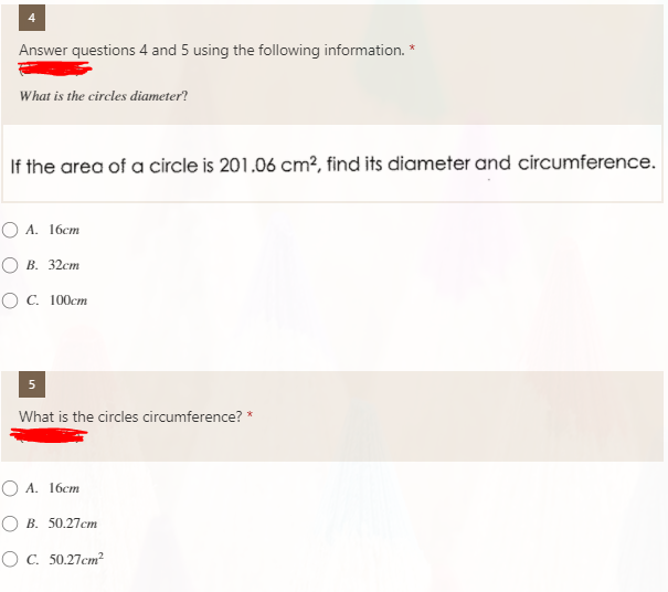 Answer questions 4 and 5 using the following information. *
What is the circles diameter?
If the area of a circle is 201.06 cm², find its diameter and circumference.
O A. 16cm
О в. 32ст
ОС. 100ст
5
What is the circles circumference? *
O A. 16cm
О В. 50.27ст
O C. 50.27cm?
