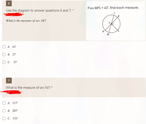 6.
If MZMPL = 63°, find each measure.
Use the diagram to answer questions 6 and 7. *
What is the measure of arc JK?
M
O A. 63°
О В. 27°
Ос. 37°
What is the measure of arc NJ? *
O A. 117°
В. 207°
ОС. 153°
