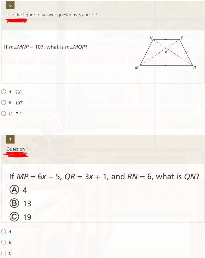 6
Use the figure to answer questions 6 and 7. *
If M<MNP = 107, what is m<MQP?
O A. 73°
О В. 107
O C. 71"
7
Question
If MP = 6x – 5, QR = 3x + 1, and RN = 6, what is QN?
%3D
%3D
A) 4
В) 13
19
O A
Ов
