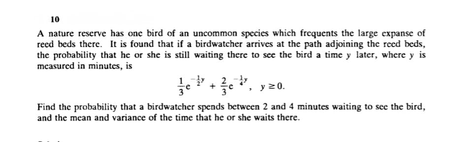10
A nature reserve has one bird of an uncommon species which frequents the large expanse of
reed beds there. It is found that if a birdwatcher arrives at the path adjoining the reed beds,
the probability that he or she is still waiting there to see the bird a time y later, where y is
measured in minutes, is
y 20.
Find the probability that a birdwatcher spends between 2 and 4 minutes waiting to see the bird,
and the mean and variance of the time that he or she waits there.
