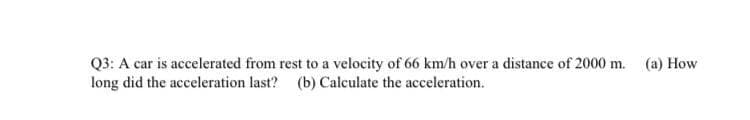 Q3: A car is accelerated from rest to a velocity of 66 km/h over a distance of 2000 m. (a) How
long did the acceleration last? (b) Calculate the acceleration.
