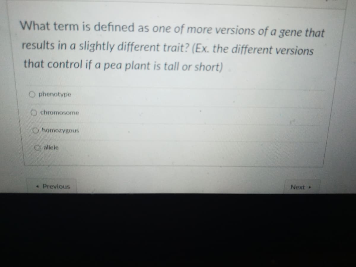 What term is defined as one of more versions of a gene that
results in a slightly different trait? (Ex. the different versions
that control if a pea plant is tall or short)
phenotype
chromosome
homozygous
O allele
• Previous
Next
