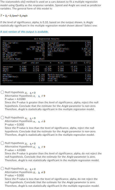 The statsmodels ols() method is used on a cars dataset to fit a multiple regression
model using Quality as the response variable. Speed and Angle are used as predictor
variables. The general form of this model is:
Y - B, + P;Speed + PyAngle
If the level of significance, alpha, is 0.10, based on the output shown, is Angle
statistically significant in the multiple regression model shown above? Select one.
A text version of this output is available.
OLS Regression Results
Dep. Variable:
Model:
Method:
Date:
Time:
No. observations:
Df Residuals:
of Nodel:
Covariancе Туре:
R-squar ed:
Adj.
F-statistic:
Prob (F-statistic):
Log-Likelihood:
Quality
0.97A
0.975
332.2
3.80e-13
-21.142
48.28
50.95
OLS
squar ed:
Least Squares
Sun, 18 Aug 2019
11:39:31
18
15
ATC:
BIC:
2
nonrobust
coef
std err
P>t|
[0.025
0.975]
t
Intercept
0.5382
1.9046
4.0280
0.473
0.176
0.178
1.137
Speed
Angle
-10.834
22.574
0.273
0.000
0.000
-0.471
2.279
3.648
1.547
1.530
4.408
Onnibus:
Prob(Onnibus):
skew:
Kurtosis:
4.358
0.113
0.082
1.637
Durbin-Watson:
Jarque-Bera (J8):
Prob(JB):
Cond. No.
2.121
1.414
0.493
14.4
Null Hypothesis ,: =0
Alternative Hypothesis #,: A +0
P-value = 4.0280
Since the P-value is greater than the level of significance, alpha, reject the null
hypothesis. Conclude that the estimate for the Angle parameter is non-zero.
Therefore, Angle is statistically significant in the multiple regression model.
O Null Hypothesis #: =0
Alternative Hypothesis M, A +0
P-value = 0.000
Since the P-value is less than the level of significance, alpha, reject the null
hypothesis. Conclude that the estimate for the Angle parameter is non-zero.
Therefore, Angle is statistically significant in the multiple regression model.
O Null Hypothesis #, =0
Alternative Hypothesis #,: 2 +0
P-value = 4.0280
Since the P-value is greater than the level of significance, alpha, do not reject the
null hypothesis. Conclude that the estimate for the Angle parameter is zero.
Therefore, Angle is not statistically significant in the multiple regression model.
O Null Hypothesis #. =0
Alternative Hypothesis #,: A +0
P-value = 0.000
Since the P-value is less than the level of significance, alpha, do not reject the
null hypothesis. Conclude that the estimate for the Angle parameter is zero.
Therefore, Angle is not statistically significant in the multiple regression model.
