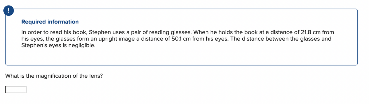 !
Required information
In order to read his book, Stephen uses a pair of reading glasses. When he holds the book at a distance of 21.8 cm from
his eyes, the glasses form an upright image a distance of 50.1 cm from his eyes. The distance between the glasses and
Stephen's eyes is negligible.
What is the magnification of the lens?