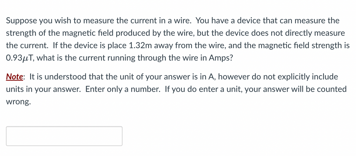 Suppose you wish to measure the current in a wire. You have a device that can measure the
strength of the magnetic field produced by the wire, but the device does not directly measure
the current. If the device is place 1.32m away from the wire, and the magnetic field strength is
0.93μT, what is the current running through the wire in Amps?
Note: It is understood that the unit of your answer is in A, however do not explicitly include
units in your answer. Enter only a number. If you do enter a unit, your answer will be counted
wrong.