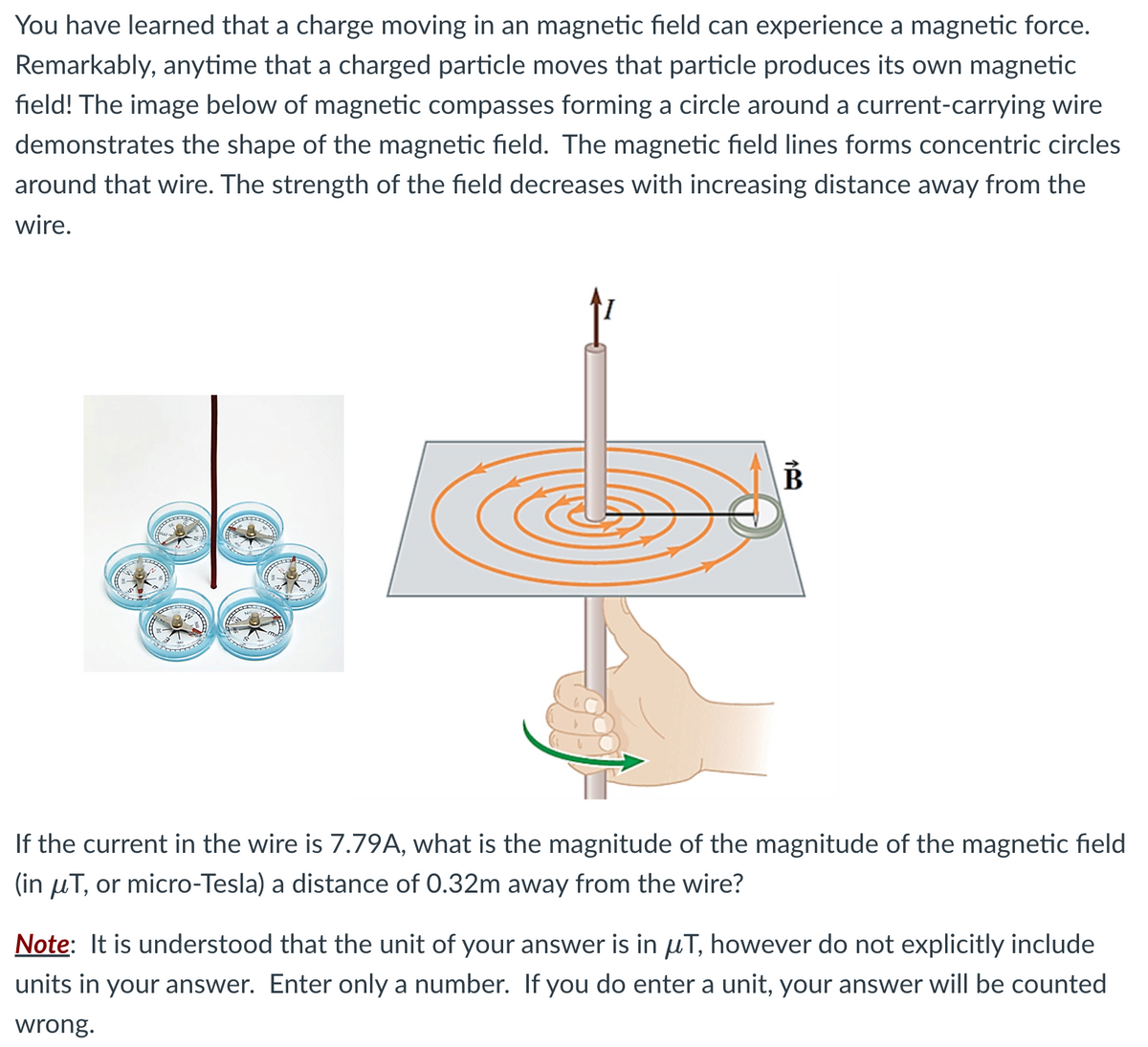 You have learned that a charge moving in an magnetic field can experience a magnetic force.
Remarkably, anytime that a charged particle moves that particle produces its own magnetic
field! The image below of magnetic compasses forming a circle around a current-carrying wire
demonstrates the shape of the magnetic field. The magnetic field lines forms concentric circles
around that wire. The strength of the field decreases with increasing distance away from the
wire.
DOCES
PAMIE
DOCERE
B
If the current in the wire is 7.79A, what is the magnitude of the magnitude of the magnetic field
(in μT, or micro-Tesla) a distance of 0.32m away from the wire?
Note: It is understood that the unit of your answer is in μT, however do not explicitly include
units in your answer. Enter only a number. If you do enter a unit, your answer will be counted
wrong.