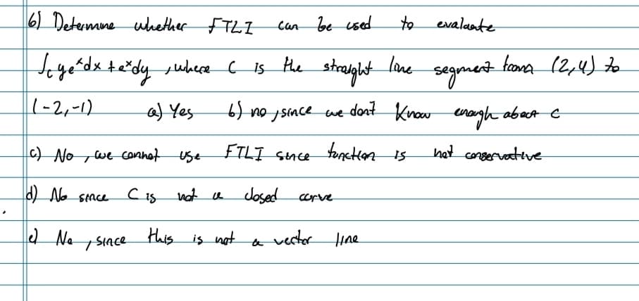 6) Determine whether FTLI
Joye²dx texdy, where 6 is the
(-2,-1)
a) Yes
c) No we cannot use
(d) No since
C is not a
e No SIACE
can be used
to
evalante
straight
line segment
6) no, since we don't Know enough about C
FILI since function is
het conservative
Josed
corve
vecter line
a
this is not
froma (2, 4) to