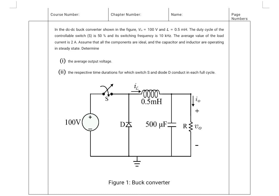 Course Number:
Chapter Number:
Name:
In the dc-dc buck converter shown in the figure, Vin = 100 V and L = 0.5 mH. The duty cycle of the
controllable switch (S) is 50% and its switching frequency is 10 kHz. The average value of the load
current is 2 A. Assume that all the components are ideal, and the capacitor and inductor are operating
in steady state. Determine
(i) the average output voltage.
(ii) the respective time durations for which switch S and diode D conduct in each full cycle.
·0000
S
to
0.5mH
+
100V
R≤Vo
+
DA
500 µF-
Figure 1: Buck converter
Page
Numbers