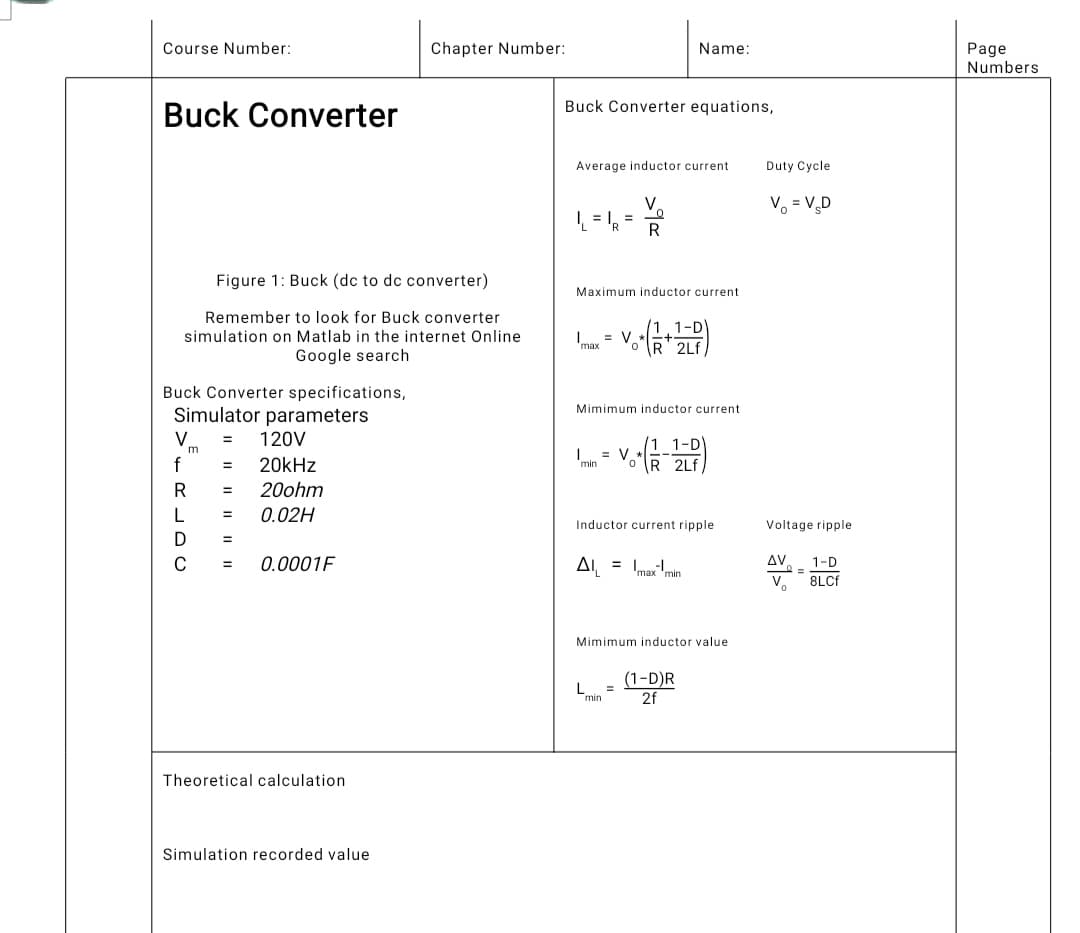 Course Number:
Buck Converter
Chapter Number:
Name:
Buck Converter equations,
Average inductor current
V
R
Maximum inductor current
= V₂ -
max
R 2Lf
Mimimum inductor current
= V
1 1-D
OR 2Lf
Inductor current ripple
A₁ = maxmin
Mimimum inductor value
L =
(1-D)R
2f
min
Figure 1: Buck (dc to dc converter)
Remember to look for Buck converter
simulation on Matlab in the internet Online
Google search
Buck Converter specifications,
Simulator parameters
V
= 120V
m
f
= 20kHz
R = 20ohm
L
=
0.02H
D
=
C
0.0001F
Theoretical calculation
Simulation recorded value
Duty Cycle
V = V₂D
Voltage ripple
AV
1-D
V₂
8LCf
0 =
Page
Numbers