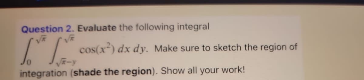 Question 2. Evaluate the following integral
[.* 1.
integration (shade the region). Show all your work!
cos(x²) dx dy. Make sure to sketch the region of