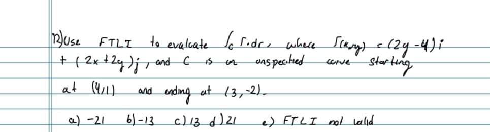 12Use FTLI
+ (2x + 2y) j, and C
at (9/1)
and
a) -21
61-13
to evaluate to rodr, where [[kry) = (29-4);
unspecified
13
corve
Starting
ending at (3,-2)_
c) 13 d) 21
e) FTLI not valid