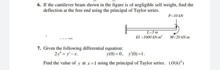 6. If the cantilever beam shown in the figure is of negligible self weight, find the
deflection at the free end using the principal of Taylor series.
P=10 kN
L-3m
El = 1000 kN.m M=20 kN.m
....
7. Given the following differential equation:
2y" = y' -x,
y(0) = 0, y'(0) =1.
Find the value of y at x 1 using the principal of Taylor series. (O(h))
