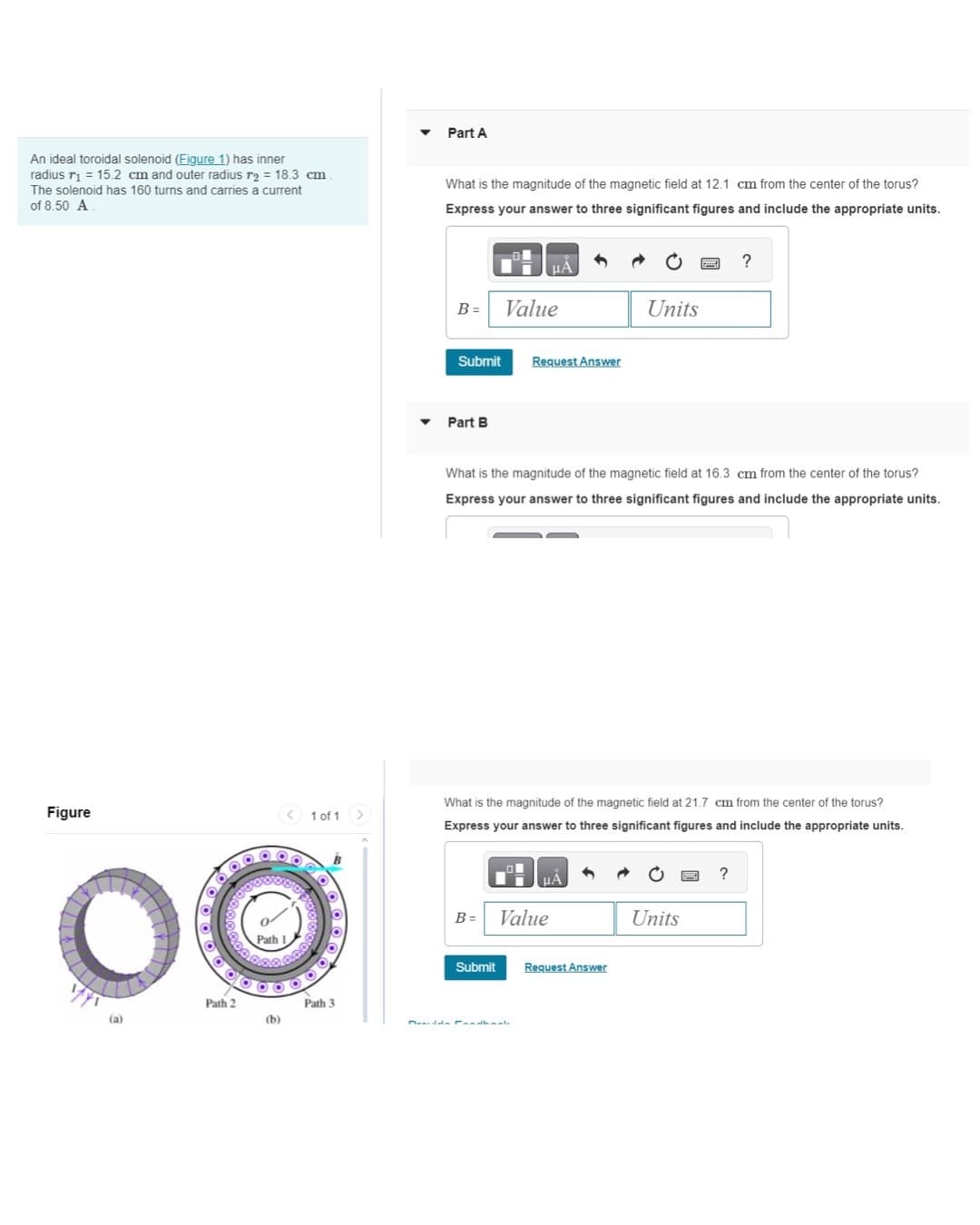 An ideal toroidal solenoid (Figure 1) has inner
radius 71 = 15.2 cm and outer radius r2 = 18.3 cm
The solenoid has 160 turns and carries a current
of 8.50 A
Part A
What is the magnitude of the magnetic field at 12.1 cm from the center of the torus?
Express your answer to three significant figures and include the appropriate units.
Figure
1 of 1 >
Path 1
(a)
Path 2
(b)
Path 3
B
ЦА
?
B =
Value
Units
Submit
Request Answer
Part B
What is the magnitude of the magnetic field at 16.3 cm from the center of the torus?
Express your answer to three significant figures and include the appropriate units.
What is the magnitude of the magnetic field at 21.7 cm from the center of the torus?
Express your answer to three significant figures and include the appropriate units.
B =
Value
Submit
Request Answer
Units
?